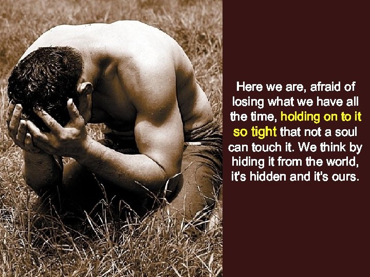 Here we are, afraid of losing what we have all the time, holding on