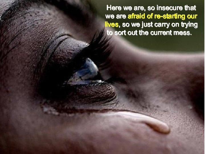 Here we are, so insecure that we are afraid of re-starting our lives, so