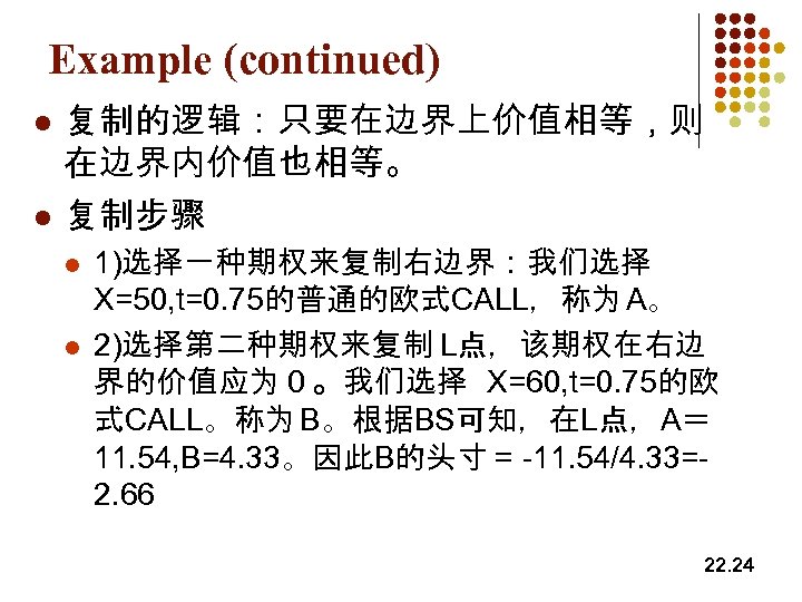 Example (continued) l l 复制的逻辑：只要在边界上价值相等，则 在边界内价值也相等。 复制步骤 l l 1)选择一种期权来复制右边界：我们选择 X=50, t=0. 75的普通的欧式CALL，称为 A。