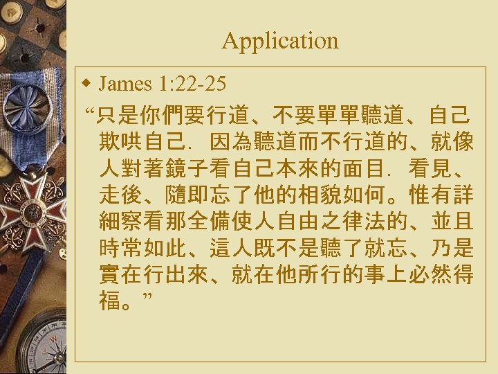 Application w James 1: 22 -25 “只是你們要行道、不要單單聽道、自己 欺哄自己．因為聽道而不行道的、就像 人對著鏡子看自己本來的面目．看見、 走後、隨即忘了他的相貌如何。惟有詳 細察看那全備使人自由之律法的、並且 時常如此、這人既不是聽了就忘、乃是 實在行出來、就在他所行的事上必然得 福。”