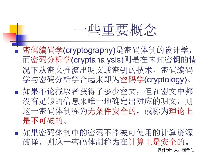 一些重要概念 n n n 密码编码学(cryptography)是密码体制的设计学， 而密码分析学(cryptanalysis)则是在未知密钥的情 况下从密文推演出明文或密钥的技术。密码编码 学与密码分析学合起来即为密码学(cryptology)。 如果不论截取者获得了多少密文，但在密文中都 没有足够的信息来唯一地确定出对应的明文，则 这一密码体制称为无条件安全的，或称为理论上 是不可破的。 如果密码体制中的密码不能被可使用的计算资源 破译，则这一密码体制称为在计算上是安全的。