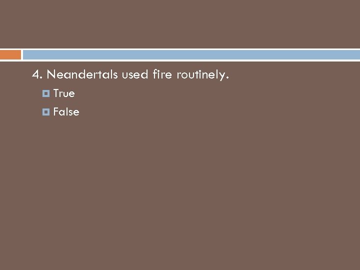 4. Neandertals used fire routinely. True False 