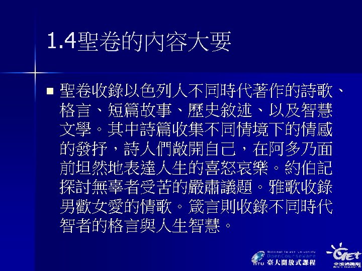 1. 4聖卷的內容大要 n 聖卷收錄以色列人不同時代著作的詩歌、 格言、短篇故事、歷史敘述、以及智慧 文學。其中詩篇收集不同情境下的情感 的發抒，詩人們敞開自己，在阿多乃面 前坦然地表達人生的喜怒哀樂。約伯記 探討無辜者受苦的嚴肅議題。雅歌收錄 男歡女愛的情歌。箴言則收錄不同時代 智者的格言與人生智慧。 