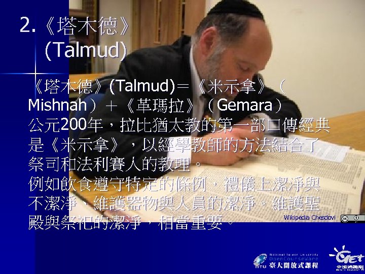 2. 《塔木德》 (Talmud) 《塔木德》(Talmud)＝《米示拿》（ Mishnah）＋《革瑪拉》（Gemara） 公元200年，拉比猶太教的第一部口傳經典 是《米示拿》，以經學教師的方法結合了 祭司和法利賽人的教理。 例如飲食遵守特定的條例，禮儀上潔淨與 不潔淨、維護器物與人員的潔淨。維護聖 殿與祭祀的潔淨，相當重要。 Wikipedia Chesdovi 
