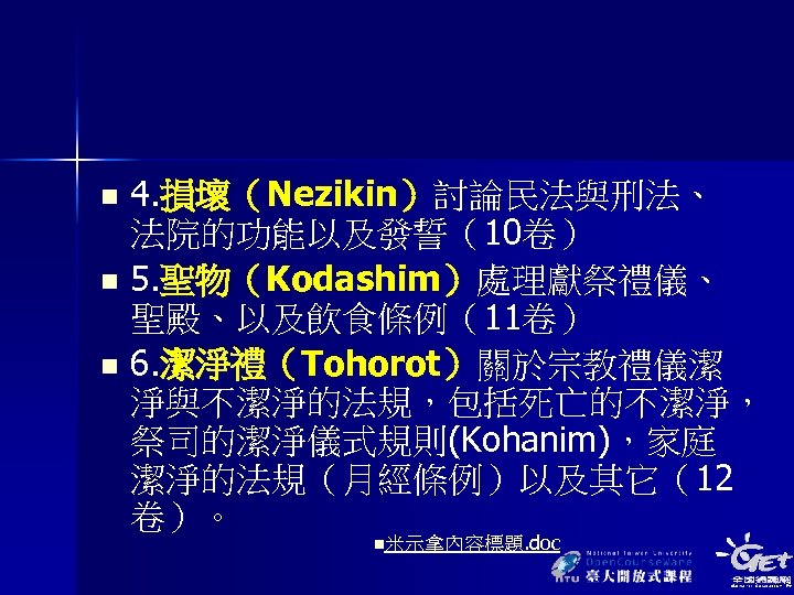 4. 損壞（Nezikin）討論民法與刑法、 法院的功能以及發誓（10卷） n 5. 聖物（Kodashim）處理獻祭禮儀、 聖殿、以及飲食條例（11卷） n 6. 潔淨禮（Tohorot）關於宗教禮儀潔 淨與不潔淨的法規，包括死亡的不潔淨， 祭司的潔淨儀式規則(Kohanim)，家庭 潔淨的法規（月經條例）以及其它（12 卷）。