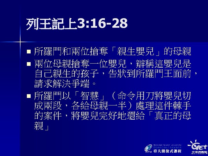 列王記上3: 16 -28 所羅門和兩位搶奪「親生嬰兒」的母親 n 兩位母親搶奪一位嬰兒，辯稱這嬰兒是 自己親生的孩子，告狀到所羅門王面前， 請求解決爭端。 n 所羅門以「智慧」（命令用刀將嬰兒切 成兩段，各給母親一半）處理這件棘手 的案件，將嬰兒完好地還給「真正的母 親」 n