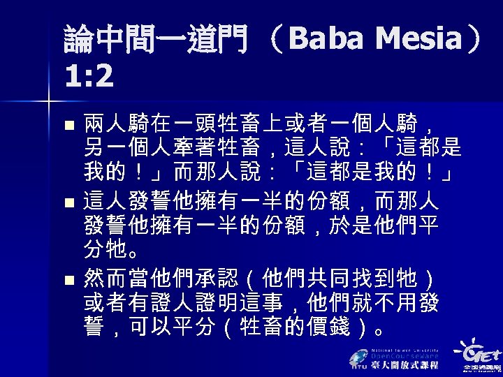 論中間一道門 （Baba Mesia） 1: 2 兩人騎在一頭牲畜上或者一個人騎， 另一個人牽著牲畜，這人說：「這都是 我的！」而那人說：「這都是我的！」 n 這人發誓他擁有一半的份額，而那人 發誓他擁有一半的份額，於是他們平 分牠。 n 然而當他們承認（他們共同找到牠）