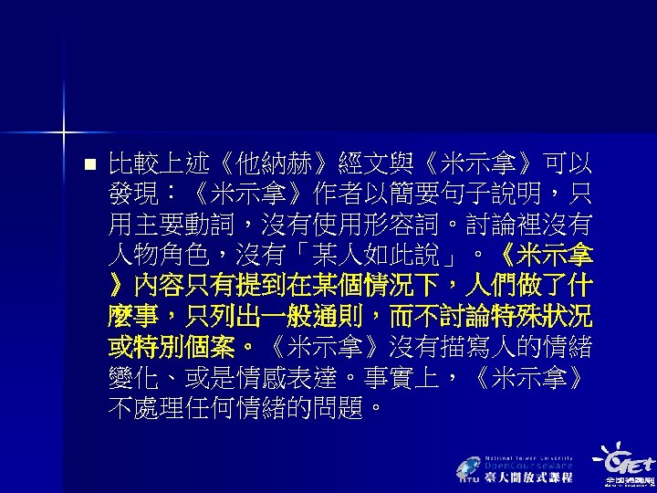 n 比較上述《他納赫》經文與《米示拿》可以 發現：《米示拿》作者以簡要句子說明，只 用主要動詞，沒有使用形容詞。討論裡沒有 人物角色，沒有「某人如此說」。《米示拿 》內容只有提到在某個情況下，人們做了什 麼事，只列出一般通則，而不討論特殊狀況 或特別個案。《米示拿》沒有描寫人的情緒 變化、或是情感表達。事實上，《米示拿》 不處理任何情緒的問題。 