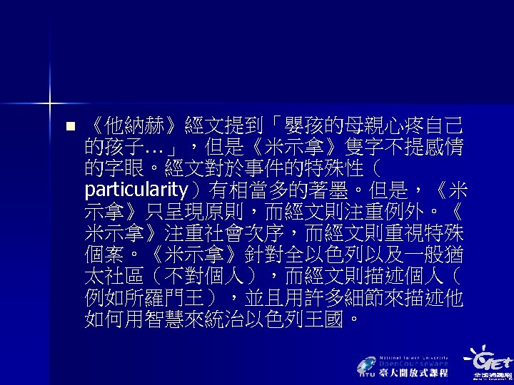 n 《他納赫》經文提到「嬰孩的母親心疼自己 的孩子…」，但是《米示拿》隻字不提感情 的字眼。經文對於事件的特殊性（ particularity）有相當多的著墨。但是，《米 示拿》只呈現原則，而經文則注重例外。《 米示拿》注重社會次序，而經文則重視特殊 個案。《米示拿》針對全以色列以及一般猶 太社區（不對個人），而經文則描述個人（ 例如所羅門王），並且用許多細節來描述他 如何用智慧來統治以色列王國。 