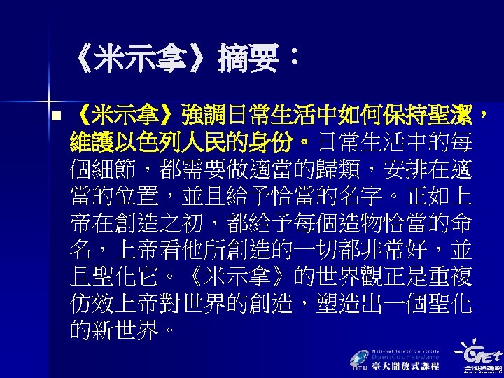 《米示拿》摘要： n 《米示拿》強調日常生活中如何保持聖潔， 維護以色列人民的身份。日常生活中的每 個細節，都需要做適當的歸類，安排在適 當的位置，並且給予恰當的名字。正如上 帝在創造之初，都給予每個造物恰當的命 名，上帝看他所創造的一切都非常好，並 且聖化它。《米示拿》的世界觀正是重複 仿效上帝對世界的創造，塑造出一個聖化 的新世界。 
