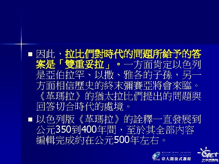 因此，拉比們對時代的問題所給予的答 案是「雙重妥拉」。一方面肯定以色列 是亞伯拉罕、以撒、雅各的子孫，另一 方面相信歷史的終末彌賽亞將會來臨。 《革瑪拉》的猶太拉比們提出的問題與 回答切合時代的處境。 n 以色列版《革瑪拉》的詮釋一直發展到 公元350到 400年間，至於其全部內容 編輯完成約在公元500年左右。 n 