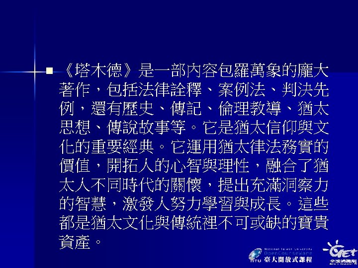 n 《塔木德》是一部內容包羅萬象的龐大 著作，包括法律詮釋、案例法、判決先 例，還有歷史、傳記、倫理教導、猶太 思想、傳說故事等。它是猶太信仰與文 化的重要經典。它運用猶太律法務實的 價值，開拓人的心智與理性，融合了猶 太人不同時代的關懷，提出充滿洞察力 的智慧，激發人努力學習與成長。這些 都是猶太文化與傳統裡不可或缺的寶貴 資產。 