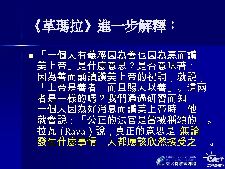 《革瑪拉》進一步解釋： n 「一個人有義務因為善也因為惡而讚 美上帝」是什麼意思？是否意味著： 因為善而誦讀讚美上帝的祝詞，就說； 「上帝是善者，而且賜人以善」。這兩 者是一樣的嗎？我們通過研習而知， 一個人因為好消息而讚美上帝時，他 就會說：「公正的法官是當被稱頌的」。 拉瓦（ Rava）說，真正的意思是： 無論 發生什麼事情，人都應該欣然接受之 。