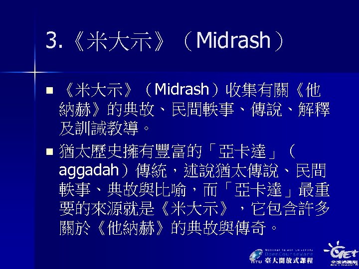 3. 《米大示》（Midrash）收集有關《他 納赫》的典故、民間軼事、傳說、解釋 及訓誡教導。 n 猶太歷史擁有豐富的「亞卡達」（ aggadah）傳統，述說猶太傳說、民間 軼事、典故與比喻，而「亞卡達」最重 要的來源就是《米大示》，它包含許多 關於《他納赫》的典故與傳奇。 n 