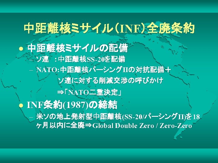 中距離核ミサイル（INF）全廃条約 l 中距離核ミサイルの配備 – ソ連　：中距離核SS-20を配備 – NATO: 中距離核パーシングIIの対抗配備＋ 　 　　　　　　ソ連に対する削減交渉の呼びかけ 　　　　　　　⇒「NATO二重決定」 l INF条約(1987)の締結 –