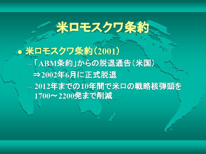 米ロモスクワ条約 l 米ロモスクワ条約（2001） – 「ABM条約」からの脱退通告（米国） 　⇒ 2002年 6月に正式脱退 – 2012年までの 10年間で米ロの戦略核弾頭を 1700～ 2200発まで削減 