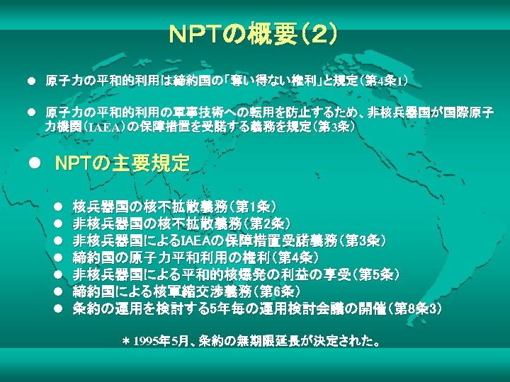 ＮＰＴの概要（２） l　原子力の平和的利用は締約国の「奪い得ない権利」と規定（第 4条 1） l　原子力の平和的利用の軍事技術への転用を防止するため、非核兵器国が国際原子　 　　力機関（IAEA）の保障措置を受諾する義務を規定（第 3条） l　NPTの主要規定 l　核兵器国の核不拡散義務（第 1条） l　非核兵器国の核不拡散義務（第 2条） l　非核兵器国によるIAEAの保障措置受諾義務（第 3条）