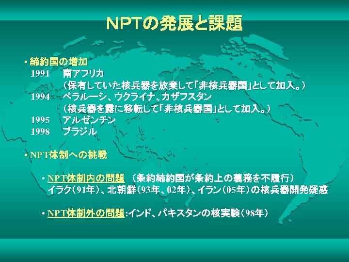 ＮＰＴの発展と課題 • 締約国の増加 　1991　　南アフリカ 　　　　　　（保有していた核兵器を放棄して「非核兵器国」として加入。） 　1994　　ベラルーシ、ウクライナ、カザフスタン 　　　　　　（核兵器を露に移転して「非核兵器国」として加入。） 　1995　　アルゼンチン 　1998　　ブラジル • NPT体制への挑戦 • NPT体制内の問題　（条約締約国が条約上の義務を不履行） 　イラク（91年）、北朝鮮（93年、02年）、イラン（05年）の核兵器開発疑惑