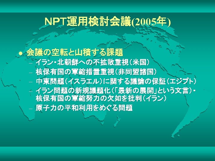 ＮＰＴ運用検討会議(2005年) l 会議の空転と山積する課題 – – イラン・北朝鮮への不拡散重視（米国） 核保有国の軍縮措置重視（非同盟諸国） 中東問題（イスラエル）に関する議論の保証（エジプト） イラン問題の新規議題化（「最新の展開」という文言）・ 核保有国の軍縮努力の欠如を批判（イラン） – 原子力の平和利用をめぐる問題 