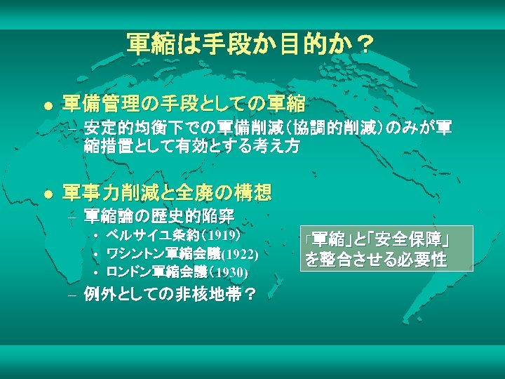 軍縮は手段か目的か？ l 軍備管理の手段としての軍縮 – 安定的均衡下での軍備削減（協調的削減）のみが軍 縮措置として有効とする考え方 l 軍事力削減と全廃の構想 – 軍縮論の歴史的陥穽 • ベルサイユ条約（1919） • ワシントン軍縮会議(1922)