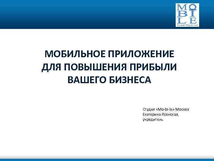 МОБИЛЬНОЕ ПРИЛОЖЕНИЕ ДЛЯ ПОВЫШЕНИЯ ПРИБЫЛИ ВАШЕГО БИЗНЕСА Студия «Mo-bi-le» Москва Екатерина Ясенская, учредитель 