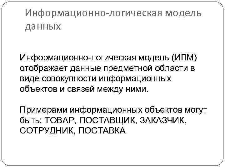 Информационно-логическая модель данных Информационно-логическая модель (ИЛМ) отображает данные предметной области в виде совокупности информационных