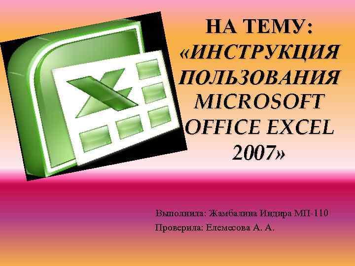 НА ТЕМУ: «ИНСТРУКЦИЯ ПОЛЬЗОВАНИЯ MICROSOFT OFFICE EXCEL 2007» Выполнила: Жамбалина Индира МП-110 Проверила: Елемесова