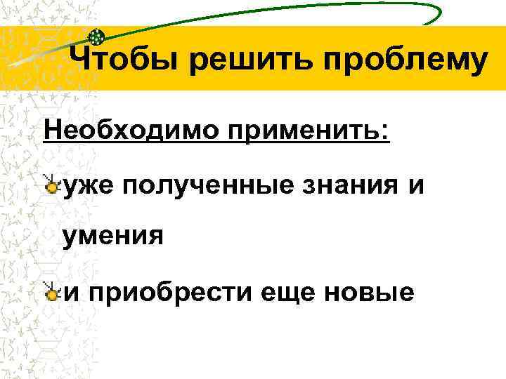 Чтобы решить проблему Необходимо применить: уже полученные знания и умения и приобрести еще новые