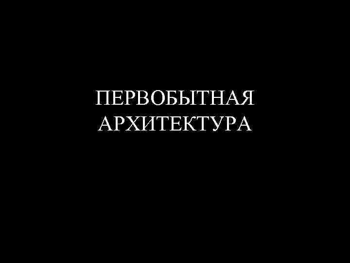 ПЕРВОБЫТНАЯ АРХИТЕКТУРА 