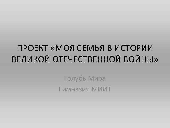 ПРОЕКТ «МОЯ СЕМЬЯ В ИСТОРИИ ВЕЛИКОЙ ОТЕЧЕСТВЕННОЙ ВОЙНЫ» Голубь Мира Гимназия МИИТ 