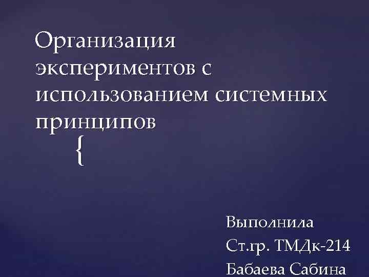 Организация экспериментов с использованием системных принципов { Выполнила Ст. гр. ТМДк-214 Бабаева Сабина 