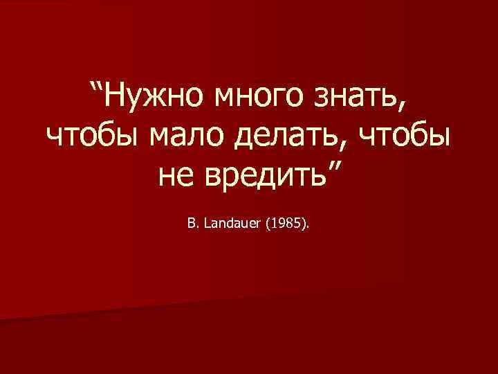 “Нужно много знать, чтобы мало делать, чтобы не вредить” B. Landauer (1985). 