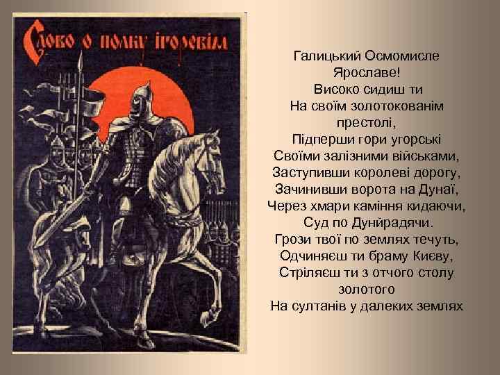 Галицький Осмомисле Ярославе! Високо сидиш ти На своїм золотокованім престолі, Підперши гори угорські Своїми