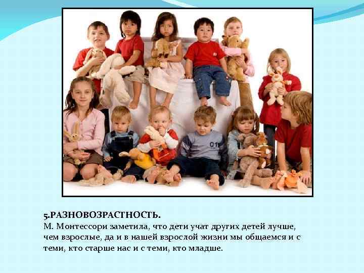 5. РАЗНОВОЗРАСТНОСТЬ. М. Монтессори заметила, что дети учат других детей лучше, чем взрослые, да