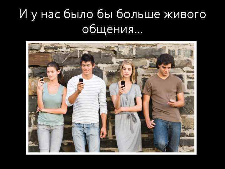 И у нас было бы больше живого общения… 