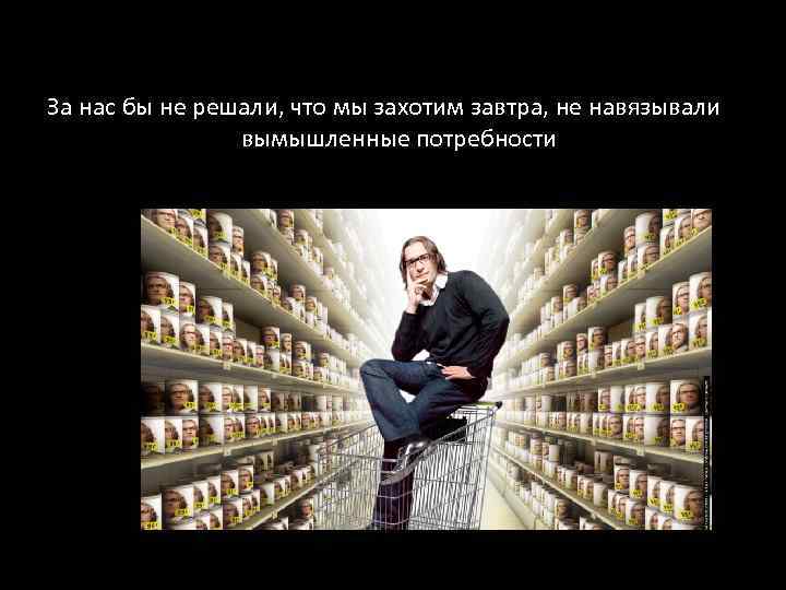 За нас бы не решали, что мы захотим завтра, не навязывали вымышленные потребности 