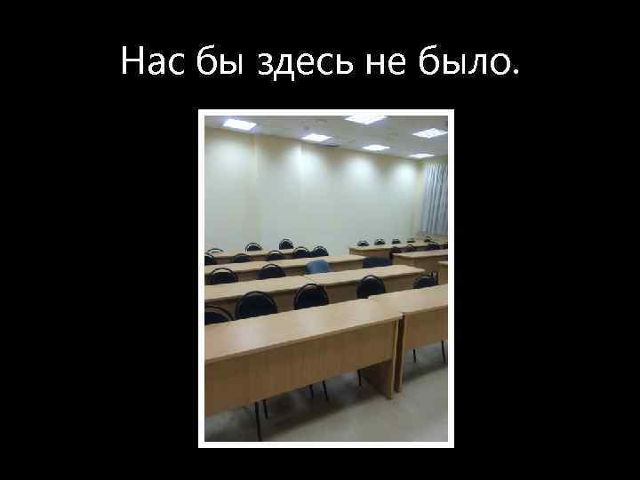 Нас бы здесь не было. 