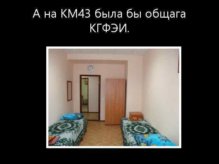 А на КМ 43 была бы общага КГФЭИ. 