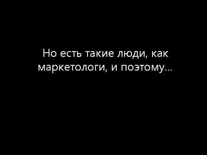 Но есть такие люди, как маркетологи, и поэтому… 