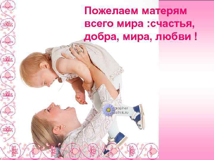Пожелаем матерям всего мира : счастья, добра, мира, любви ! 