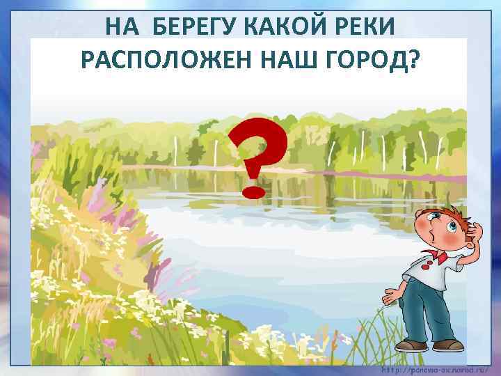 НА БЕРЕГУ КАКОЙ РЕКИ РАСПОЛОЖЕН НАШ ГОРОД? 