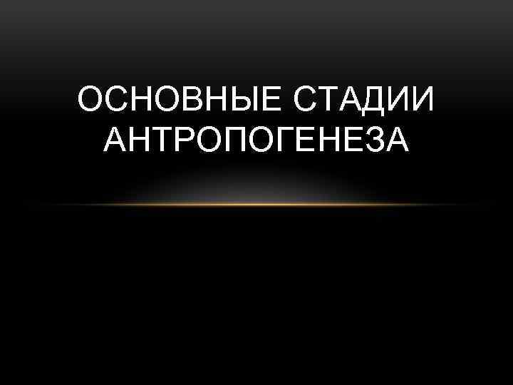 ОСНОВНЫЕ СТАДИИ АНТРОПОГЕНЕЗА 