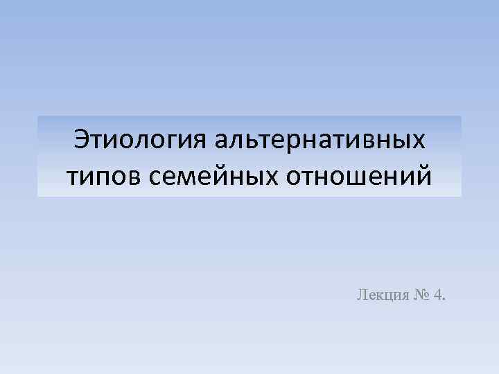 Этиология альтернативных типов семейных отношений Лекция № 4. 