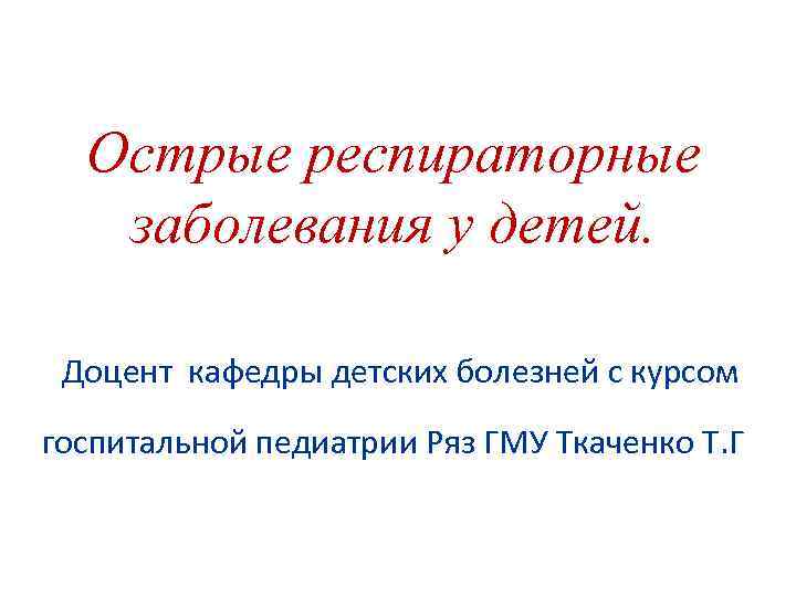 Острые респираторные заболевания у детей. Доцент кафедры детских болезней с курсом госпитальной педиатрии Ряз