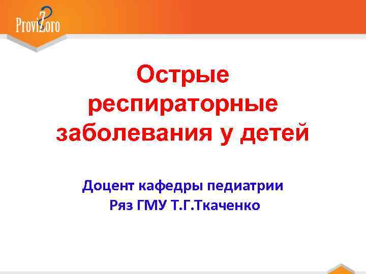 Острые респираторные заболевания у детей Доцент кафедры педиатрии Ряз ГМУ Т. Г. Ткаченко 