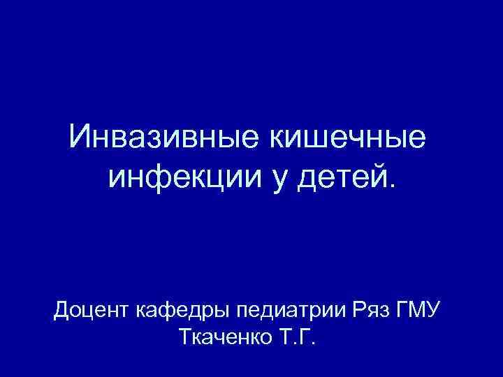 Инвазивные кишечные инфекции у детей. Доцент кафедры педиатрии Ряз ГМУ Ткаченко Т. Г. 