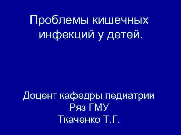 Проблемы кишечных инфекций у детей. Доцент кафедры педиатрии Ряз ГМУ Ткаченко Т. Г. 