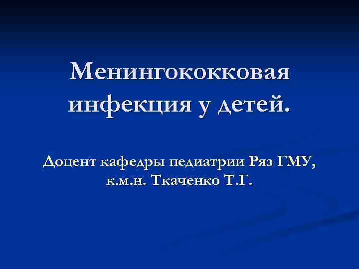 Менингококковая инфекция у детей. Доцент кафедры педиатрии Ряз ГМУ, к. м. н. Ткаченко Т.