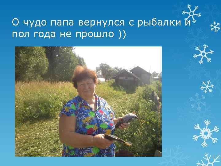 О чудо папа вернулся с рыбалки и пол года не прошло )) 