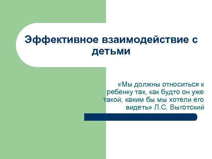 Эффективное взаимодействие с детьми «Мы должны относиться к ребенку так, как будто он уже